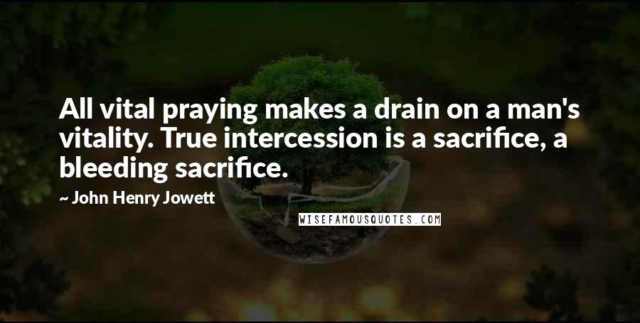 John Henry Jowett quotes: All vital praying makes a drain on a man's vitality. True intercession is a sacrifice, a bleeding sacrifice. John Henry Jowett quotes: All vital praying makes a drain on a man's vitality. True intercession is a sacrifice, a bleeding sacrifice.