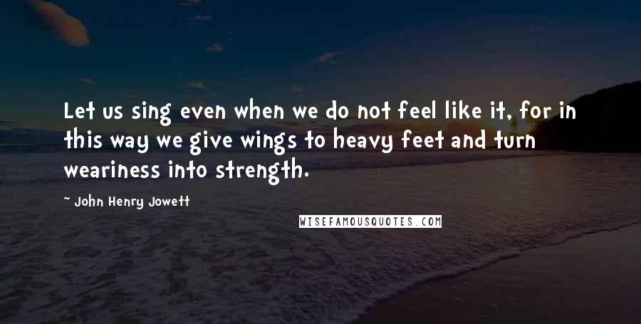 John Henry Jowett quotes: Let us sing even when we do not feel like it, for in this way we give wings to heavy feet and turn weariness into strength.