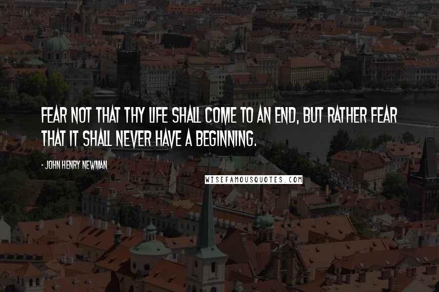 John Henry Newman quotes: Fear not that thy life shall come to an end, but rather fear that it shall never have a beginning.