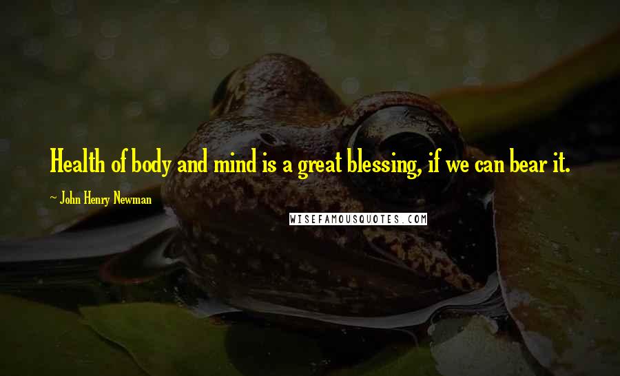 John Henry Newman quotes: Health of body and mind is a great blessing, if we can bear it.