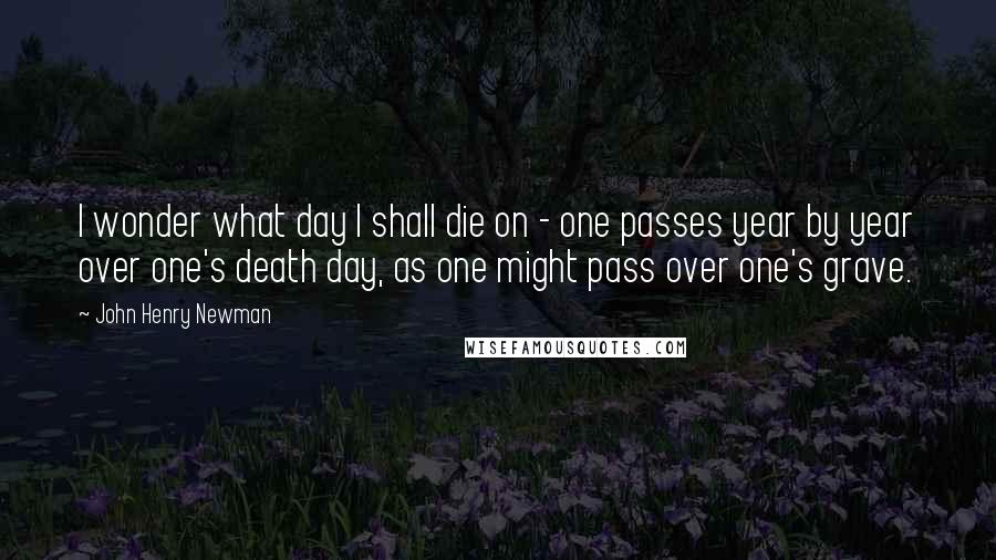 John Henry Newman quotes: I wonder what day I shall die on - one passes year by year over one's death day, as one might pass over one's grave.