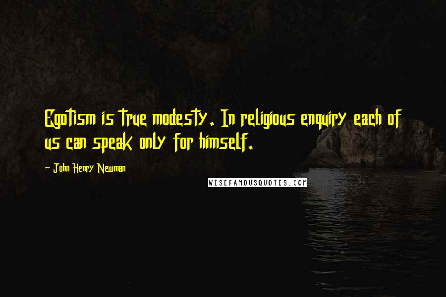 John Henry Newman quotes: Egotism is true modesty. In religious enquiry each of us can speak only for himself.