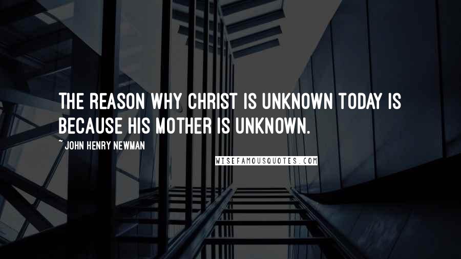 John Henry Newman quotes: The reason why Christ is unknown today is because His Mother is unknown.
