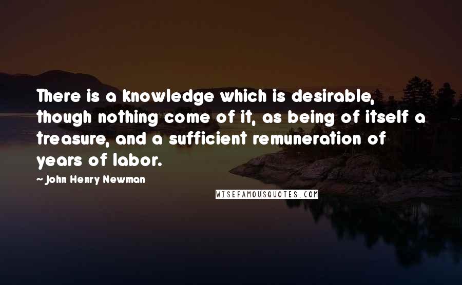 John Henry Newman quotes: There is a knowledge which is desirable, though nothing come of it, as being of itself a treasure, and a sufficient remuneration of years of labor.