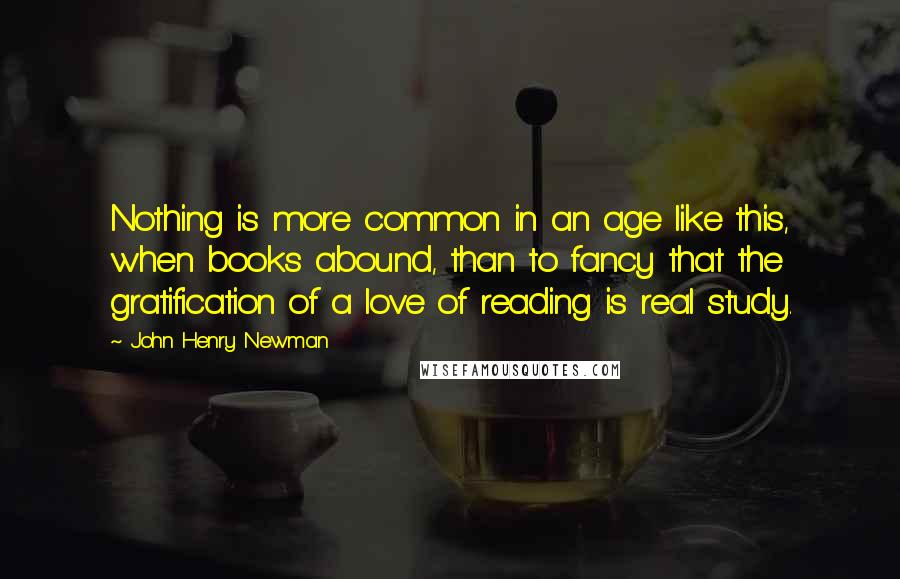John Henry Newman quotes: Nothing is more common in an age like this, when books abound, than to fancy that the gratification of a love of reading is real study.