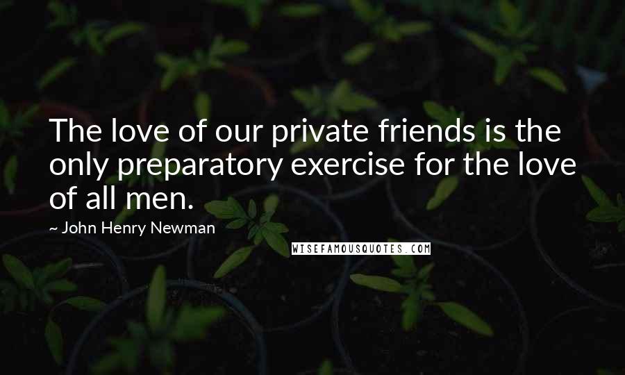 John Henry Newman quotes: The love of our private friends is the only preparatory exercise for the love of all men.