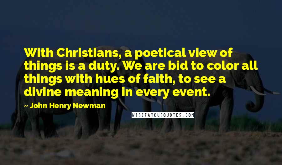 John Henry Newman quotes: With Christians, a poetical view of things is a duty. We are bid to color all things with hues of faith, to see a divine meaning in every event.