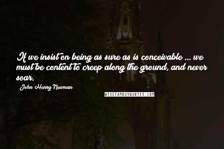 John Henry Newman quotes: If we insist on being as sure as is conceivable ... we must be content to creep along the ground, and never soar.