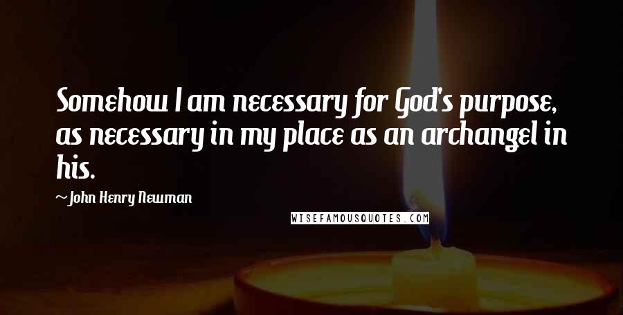 John Henry Newman quotes: Somehow I am necessary for God's purpose, as necessary in my place as an archangel in his.