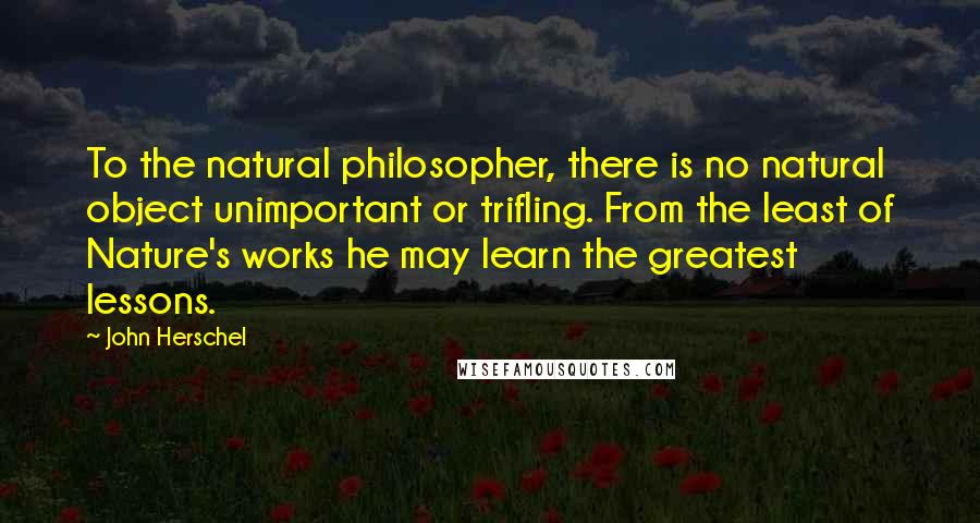 John Herschel quotes: To the natural philosopher, there is no natural object unimportant or trifling. From the least of Nature's works he may learn the greatest lessons.