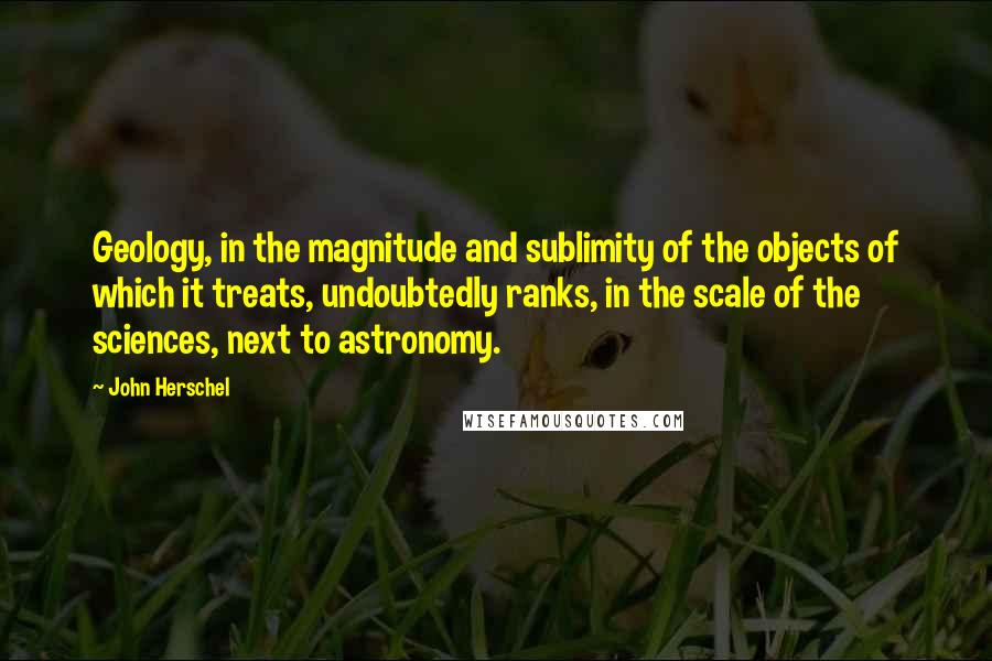 John Herschel quotes: Geology, in the magnitude and sublimity of the objects of which it treats, undoubtedly ranks, in the scale of the sciences, next to astronomy.