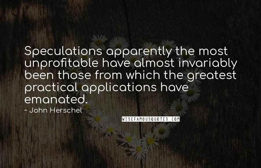 John Herschel quotes: Speculations apparently the most unprofitable have almost invariably been those from which the greatest practical applications have emanated.
