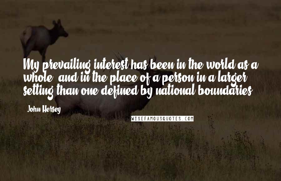 John Hersey quotes: My prevailing interest has been in the world as a whole, and in the place of a person in a larger setting than one defined by national boundaries.