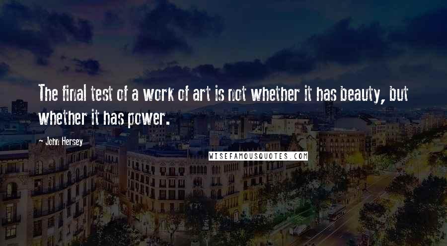 John Hersey quotes: The final test of a work of art is not whether it has beauty, but whether it has power. John Hersey quotes: The final test of a work of art is not whether it has beauty, but whether it has power.