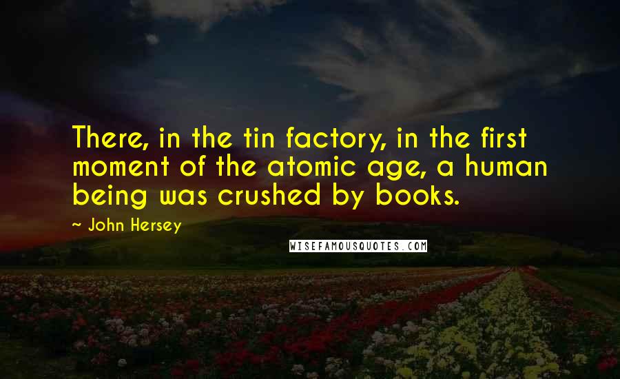 John Hersey quotes: There, in the tin factory, in the first moment of the atomic age, a human being was crushed by books. John Hersey quotes: There, in the tin factory, in the first moment of the atomic age, a human being was crushed by books.