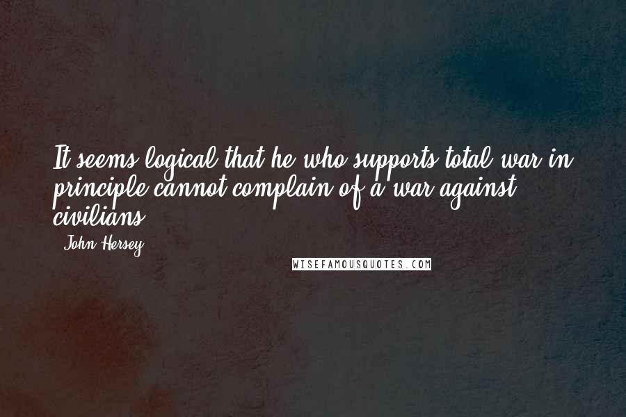 John Hersey quotes: It seems logical that he who supports total war in principle cannot complain of a war against civilians. John Hersey quotes: It seems logical that he who supports total war in principle cannot complain of a war against civilians.