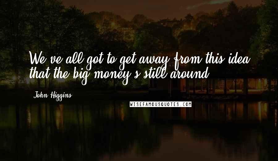 John Higgins quotes: We've all got to get away from this idea that the big money's still around.