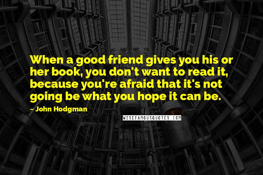 John Hodgman quotes: When a good friend gives you his or her book, you don't want to read it, because you're afraid that it's not going be what you hope it can be.