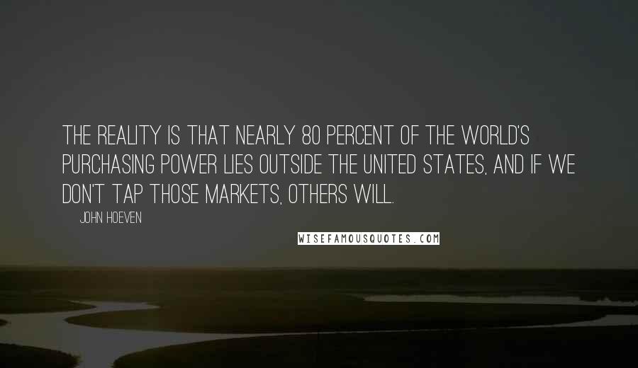 John Hoeven quotes: The reality is that nearly 80 percent of the world's purchasing power lies outside the United States, and if we don't tap those markets, others will. John Hoeven quotes: The reality is that nearly 80 percent of the world's purchasing power lies outside the United States, and if we don't tap those markets, others will.
