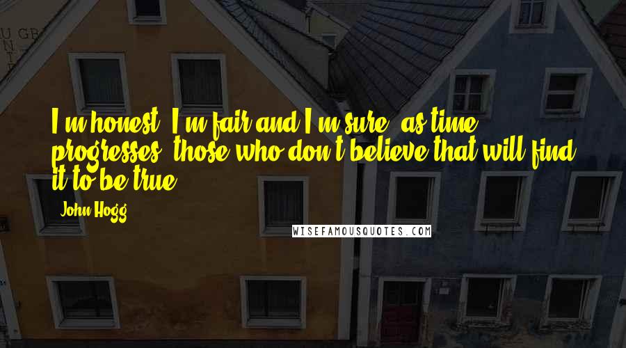 John Hogg quotes: I'm honest, I'm fair and I'm sure, as time progresses, those who don't believe that will find it to be true. John Hogg quotes: I'm honest, I'm fair and I'm sure, as time progresses, those who don't believe that will find it to be true.