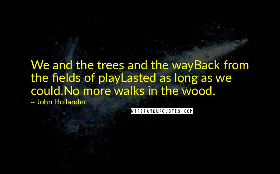 John Hollander quotes: We and the trees and the wayBack from the fields of playLasted as long as we could.No more walks in the wood. John Hollander quotes: We and the trees and the wayBack from the fields of playLasted as long as we could.No more walks in the wood.