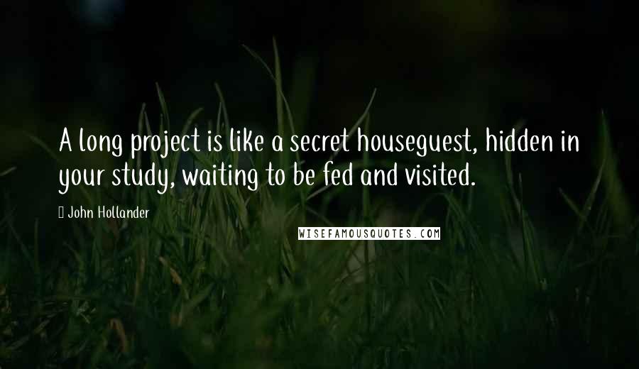 John Hollander quotes: A long project is like a secret houseguest, hidden in your study, waiting to be fed and visited. John Hollander quotes: A long project is like a secret houseguest, hidden in your study, waiting to be fed and visited.