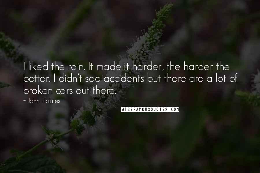 John Holmes quotes: I liked the rain. It made it harder, the harder the better. I didn't see accidents but there are a lot of broken cars out there.