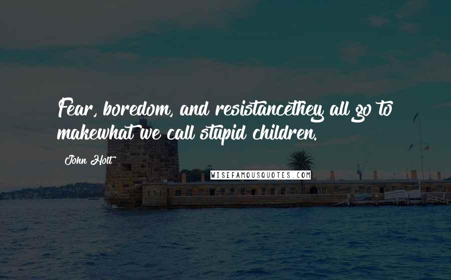 John Holt quotes: Fear, boredom, and resistancethey all go to makewhat we call stupid children.