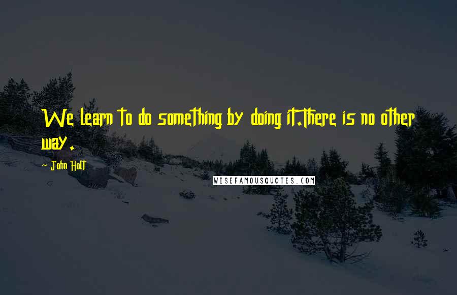 John Holt quotes: We learn to do something by doing it.There is no other way.