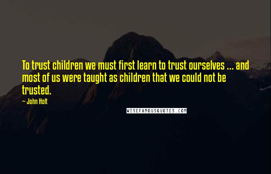 John Holt quotes: To trust children we must first learn to trust ourselves ... and most of us were taught as children that we could not be trusted.