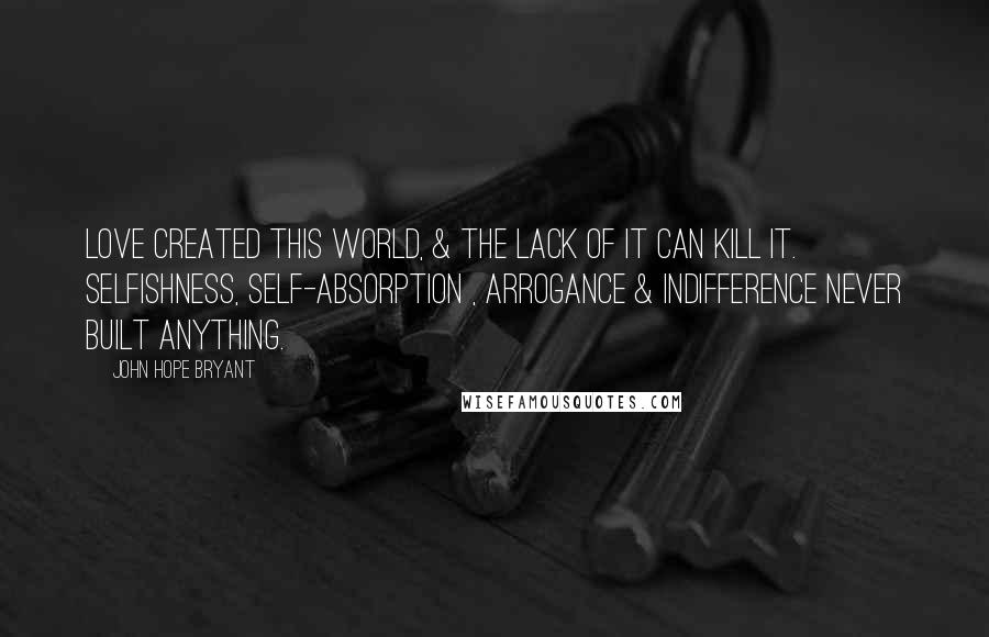John Hope Bryant quotes: Love created this world, & the lack of it can kill it. Selfishness, self-absorption , arrogance & indifference never built anything. John Hope Bryant quotes: Love created this world, & the lack of it can kill it. Selfishness, self-absorption , arrogance & indifference never built anything.