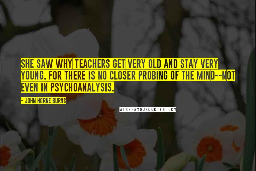 John Horne Burns quotes: She saw why teachers get very old and stay very young. For there is no closer probing of the mind--not even in psychoanalysis. John Horne Burns quotes: She saw why teachers get very old and stay very young. For there is no closer probing of the mind--not even in psychoanalysis.