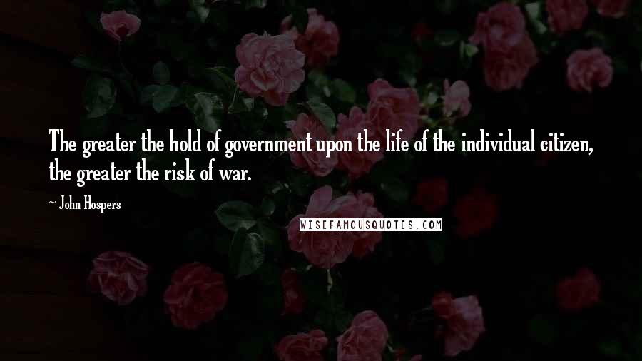 John Hospers quotes: The greater the hold of government upon the life of the individual citizen, the greater the risk of war. John Hospers quotes: The greater the hold of government upon the life of the individual citizen, the greater the risk of war.
