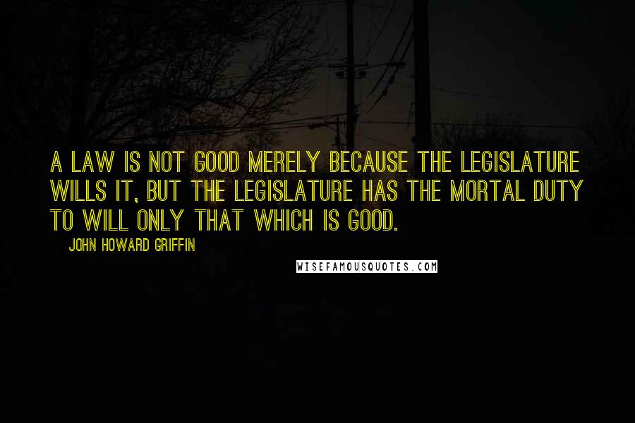John Howard Griffin quotes: A law is not good merely because the legislature wills it, but the legislature has the mortal duty to will only that which is good.