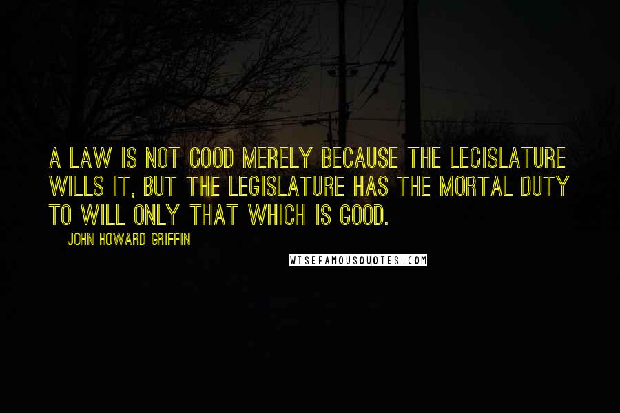 John Howard Griffin quotes: A law is not good merely because the legislature wills it, but the legislature has the mortal duty to will only that which is good. John Howard Griffin quotes: A law is not good merely because the legislature wills it, but the legislature has the mortal duty to will only that which is good.