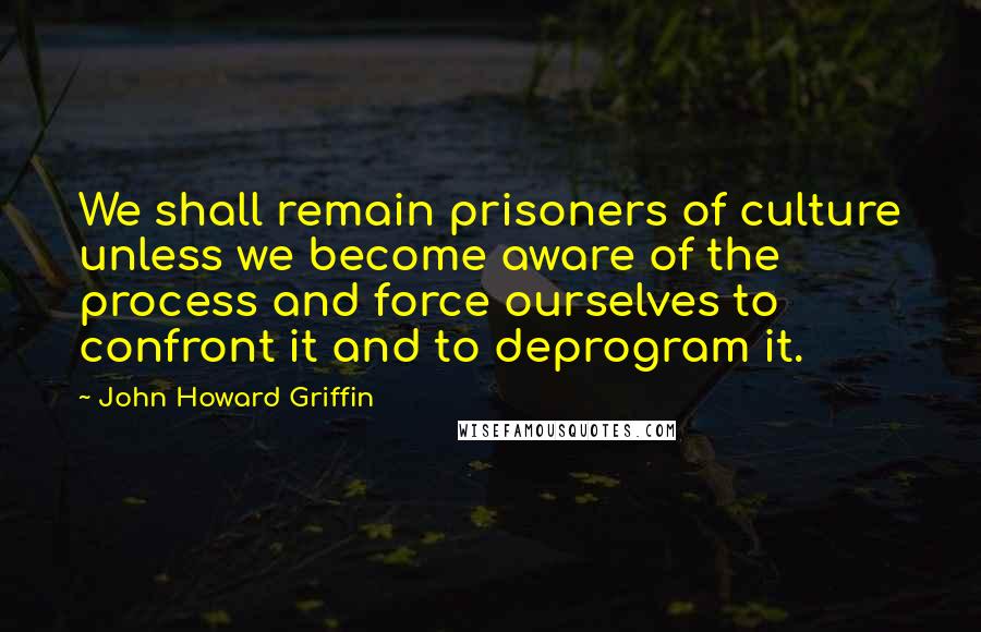 John Howard Griffin quotes: We shall remain prisoners of culture unless we become aware of the process and force ourselves to confront it and to deprogram it.