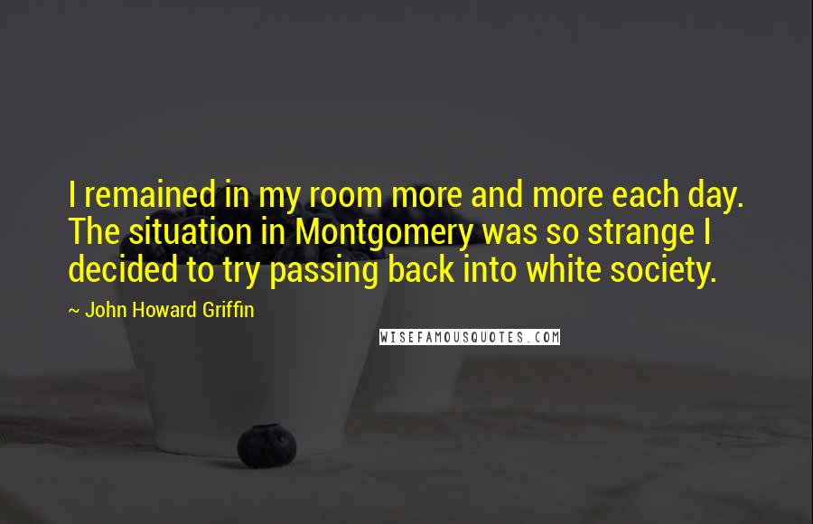 John Howard Griffin quotes: I remained in my room more and more each day. The situation in Montgomery was so strange I decided to try passing back into white society.