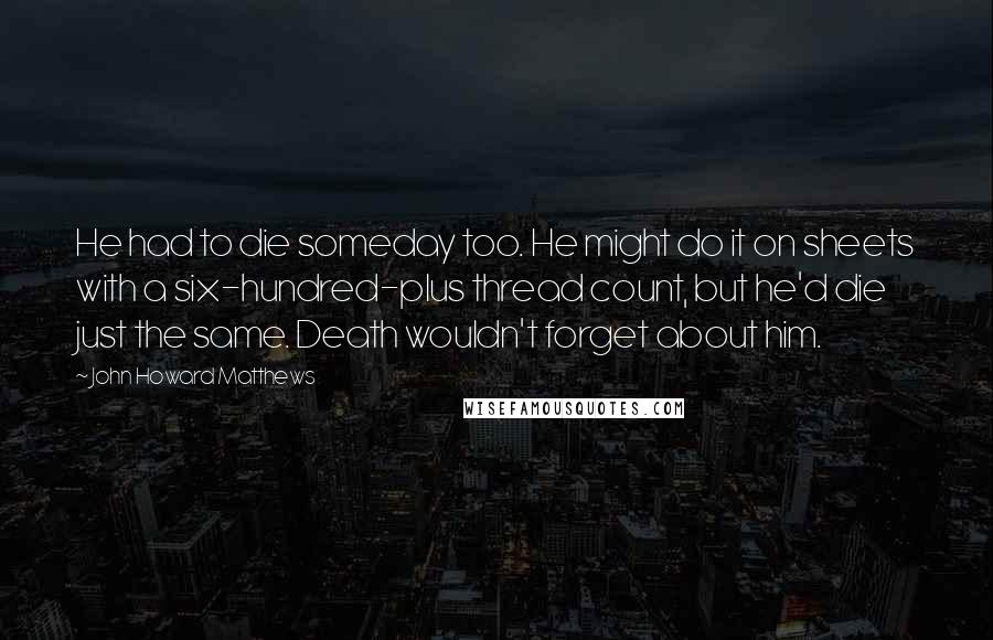 John Howard Matthews quotes: He had to die someday too. He might do it on sheets with a six-hundred-plus thread count, but he'd die just the same. Death wouldn't forget about him.