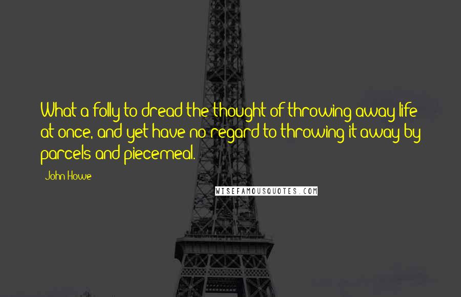 John Howe quotes: What a folly to dread the thought of throwing away life at once, and yet have no regard to throwing it away by parcels and piecemeal. John Howe quotes: What a folly to dread the thought of throwing away life at once, and yet have no regard to throwing it away by parcels and piecemeal.