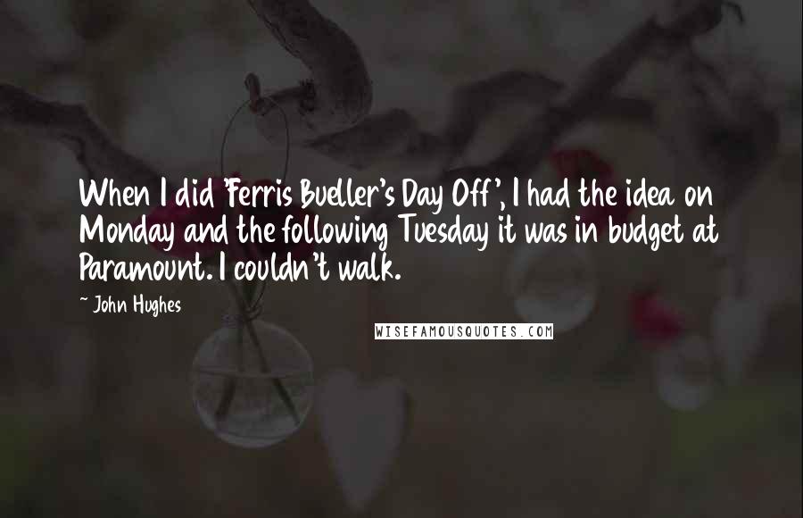 John Hughes quotes: When I did 'Ferris Bueller's Day Off', I had the idea on Monday and the following Tuesday it was in budget at Paramount. I couldn't walk. John Hughes quotes: When I did 'Ferris Bueller's Day Off', I had the idea on Monday and the following Tuesday it was in budget at Paramount. I couldn't walk.