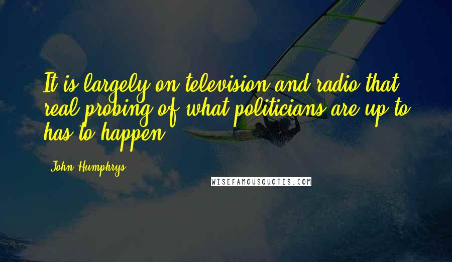 John Humphrys quotes: It is largely on television and radio that real probing of what politicians are up to has to happen.