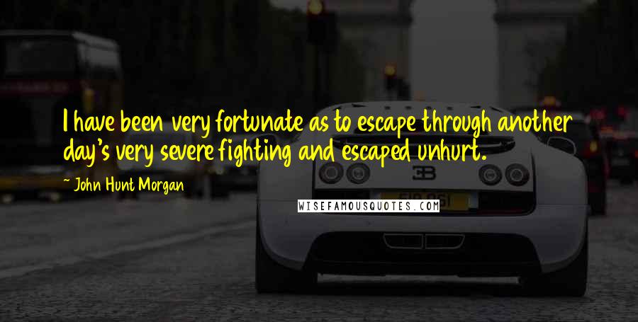 John Hunt Morgan quotes: I have been very fortunate as to escape through another day's very severe fighting and escaped unhurt.