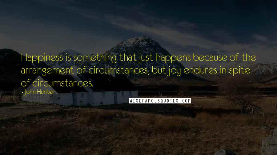 John Hunter quotes: Happiness is something that just happens because of the arrangement of circumstances, but joy endures in spite of circumstances.