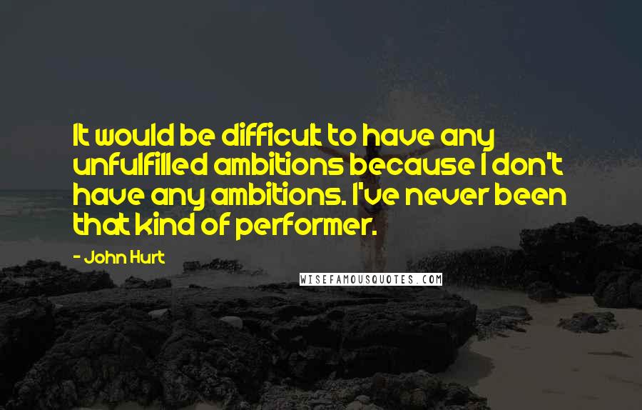 John Hurt quotes: It would be difficult to have any unfulfilled ambitions because I don't have any ambitions. I've never been that kind of performer.