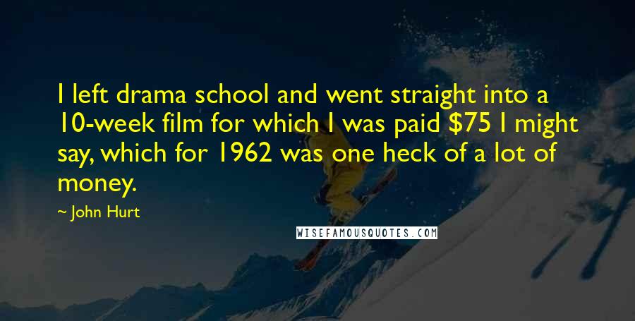 John Hurt quotes: I left drama school and went straight into a 10-week film for which I was paid $75 I might say, which for 1962 was one heck of a lot of