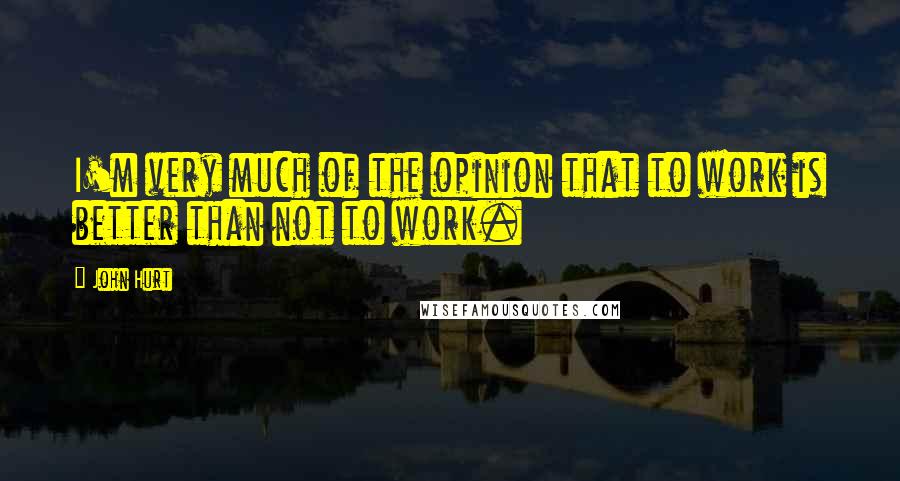 John Hurt quotes: I'm very much of the opinion that to work is better than not to work.