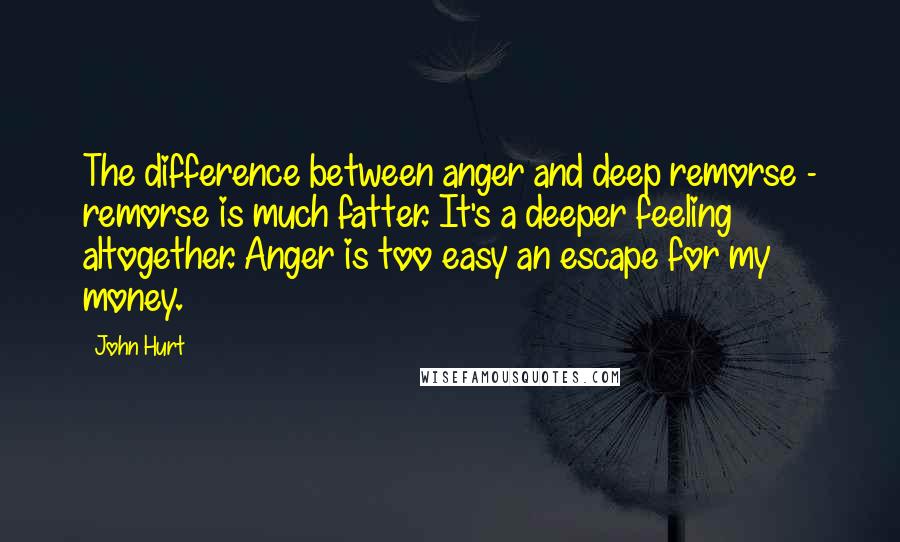 John Hurt quotes: The difference between anger and deep remorse - remorse is much fatter. It's a deeper feeling altogether. Anger is too easy an escape for my money.