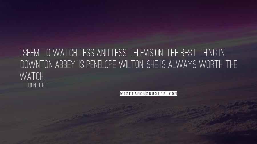 John Hurt quotes: I seem to watch less and less television. The best thing in 'Downton Abbey' is Penelope Wilton. She is always worth the watch.