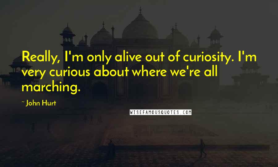 John Hurt quotes: Really, I'm only alive out of curiosity. I'm very curious about where we're all marching.