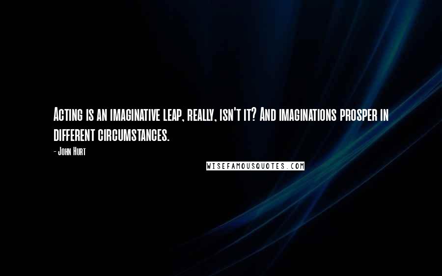 John Hurt quotes: Acting is an imaginative leap, really, isn't it? And imaginations prosper in different circumstances.
